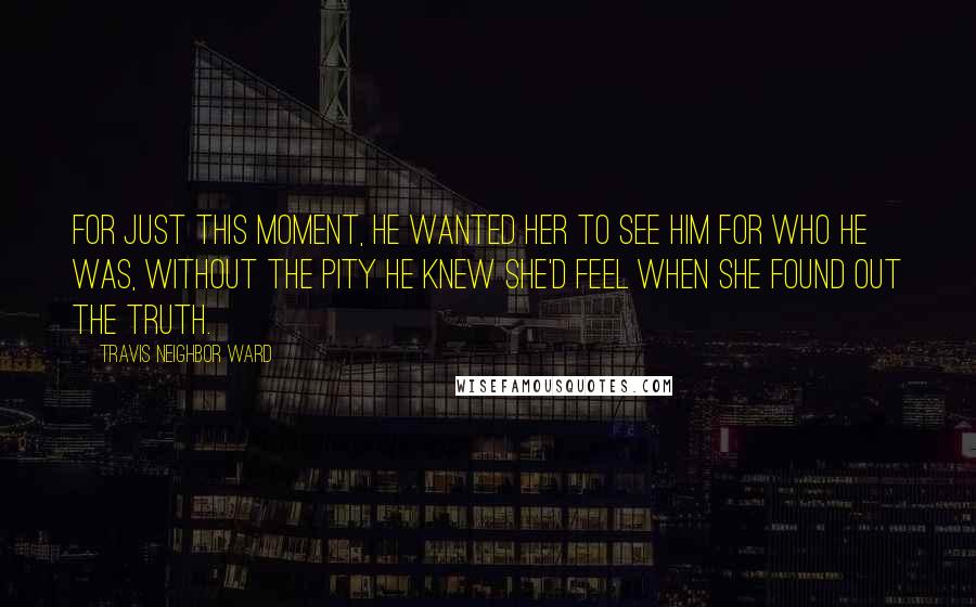 Travis Neighbor Ward Quotes: For just this moment, he wanted her to see him for who he was, without the pity he knew she'd feel when she found out the truth.