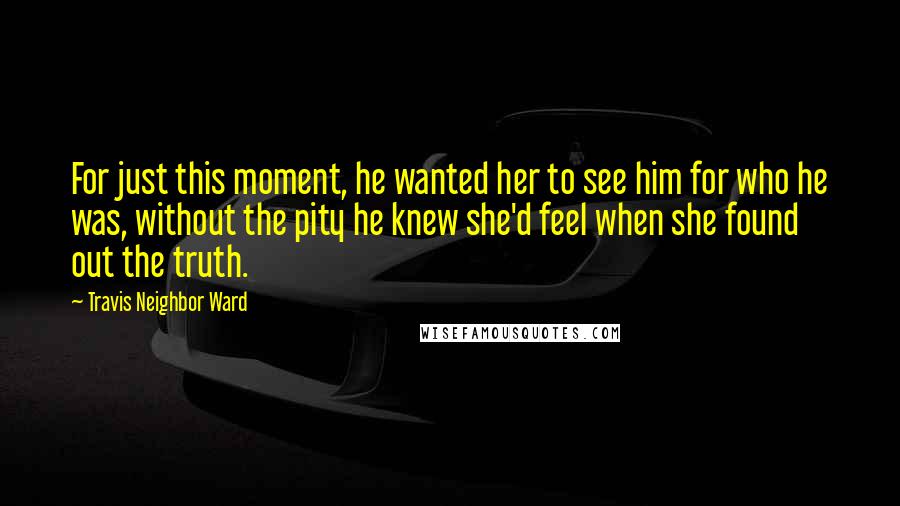 Travis Neighbor Ward Quotes: For just this moment, he wanted her to see him for who he was, without the pity he knew she'd feel when she found out the truth.