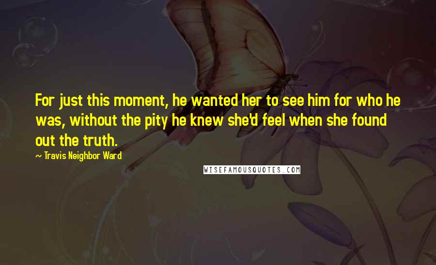 Travis Neighbor Ward Quotes: For just this moment, he wanted her to see him for who he was, without the pity he knew she'd feel when she found out the truth.