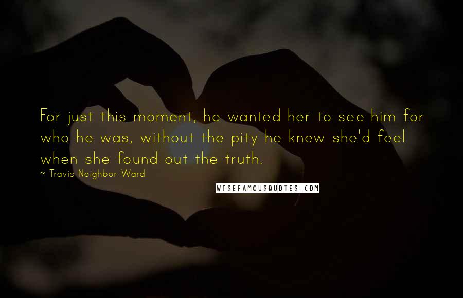 Travis Neighbor Ward Quotes: For just this moment, he wanted her to see him for who he was, without the pity he knew she'd feel when she found out the truth.