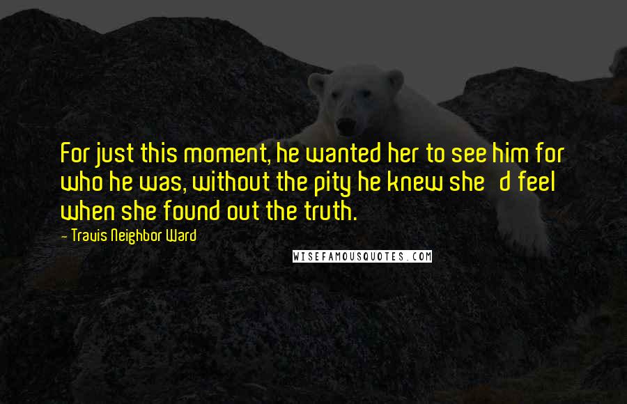 Travis Neighbor Ward Quotes: For just this moment, he wanted her to see him for who he was, without the pity he knew she'd feel when she found out the truth.