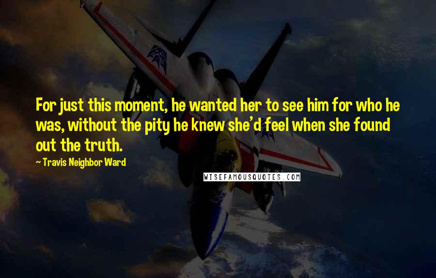 Travis Neighbor Ward Quotes: For just this moment, he wanted her to see him for who he was, without the pity he knew she'd feel when she found out the truth.