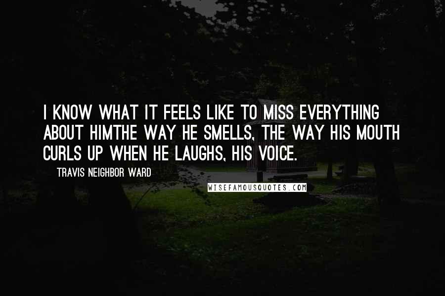 Travis Neighbor Ward Quotes: I know what it feels like to miss everything about himthe way he smells, the way his mouth curls up when he laughs, his voice.