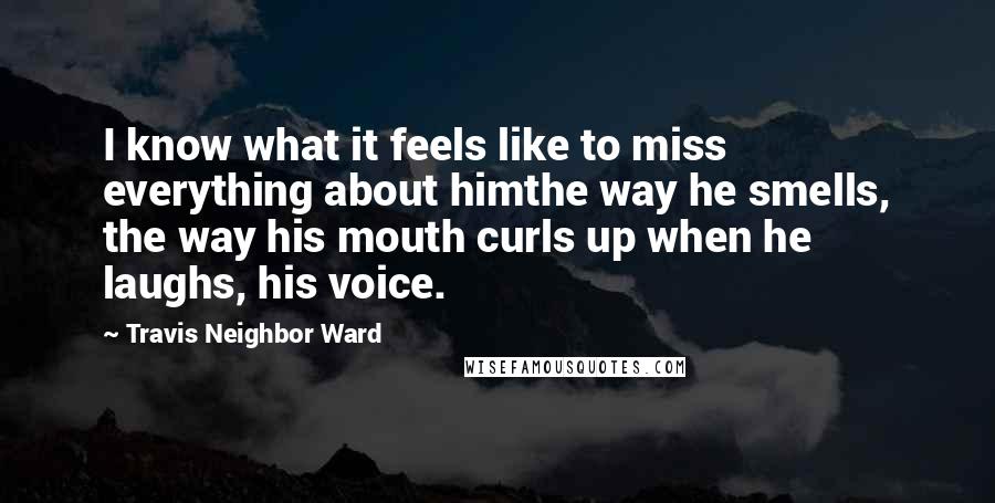 Travis Neighbor Ward Quotes: I know what it feels like to miss everything about himthe way he smells, the way his mouth curls up when he laughs, his voice.