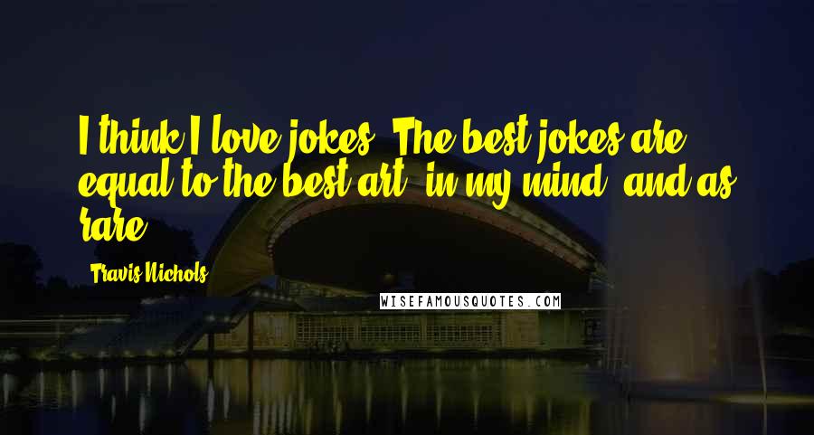 Travis Nichols Quotes: I think I love jokes! The best jokes are equal to the best art, in my mind, and as rare.