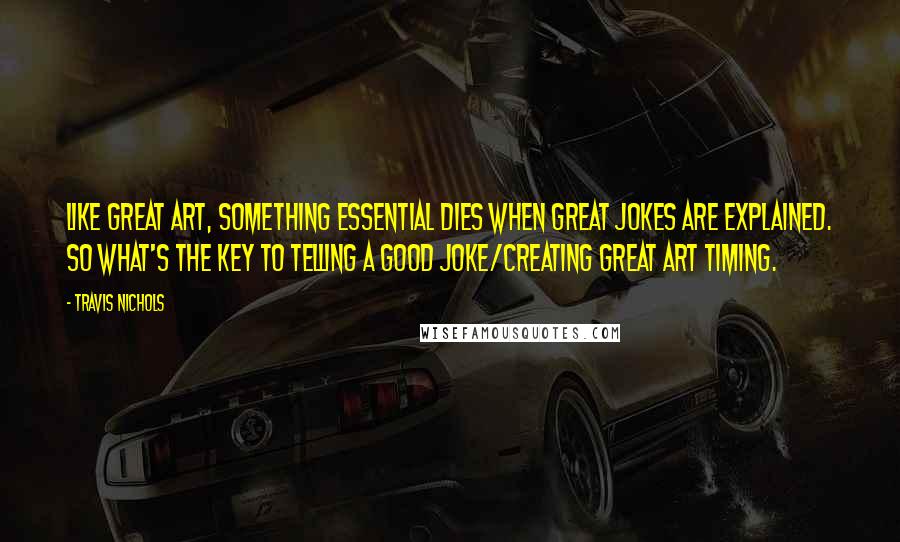 Travis Nichols Quotes: Like great art, something essential dies when great jokes are explained. So what's the key to telling a good joke/creating great art timing.