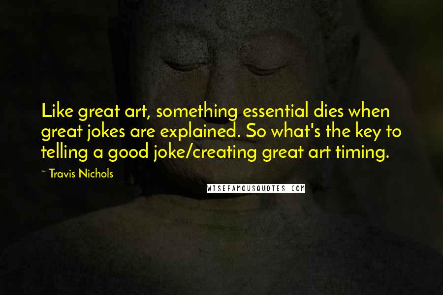 Travis Nichols Quotes: Like great art, something essential dies when great jokes are explained. So what's the key to telling a good joke/creating great art timing.
