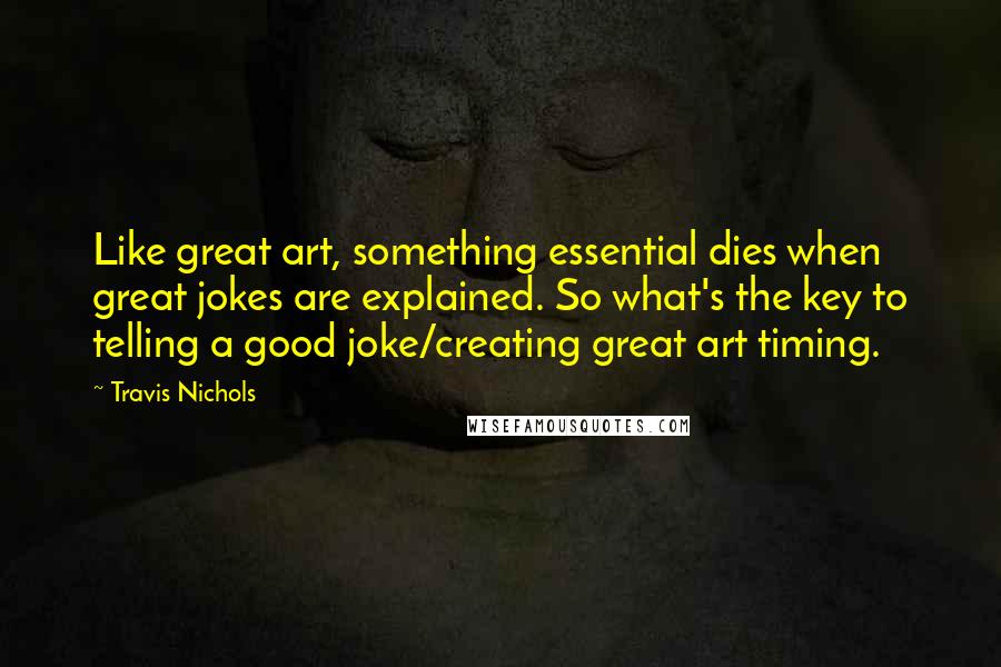 Travis Nichols Quotes: Like great art, something essential dies when great jokes are explained. So what's the key to telling a good joke/creating great art timing.