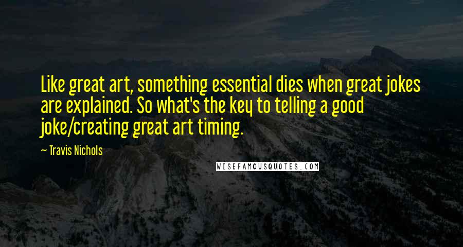 Travis Nichols Quotes: Like great art, something essential dies when great jokes are explained. So what's the key to telling a good joke/creating great art timing.