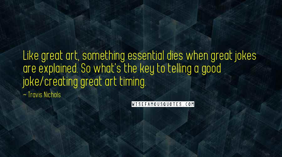 Travis Nichols Quotes: Like great art, something essential dies when great jokes are explained. So what's the key to telling a good joke/creating great art timing.