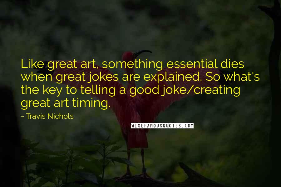 Travis Nichols Quotes: Like great art, something essential dies when great jokes are explained. So what's the key to telling a good joke/creating great art timing.