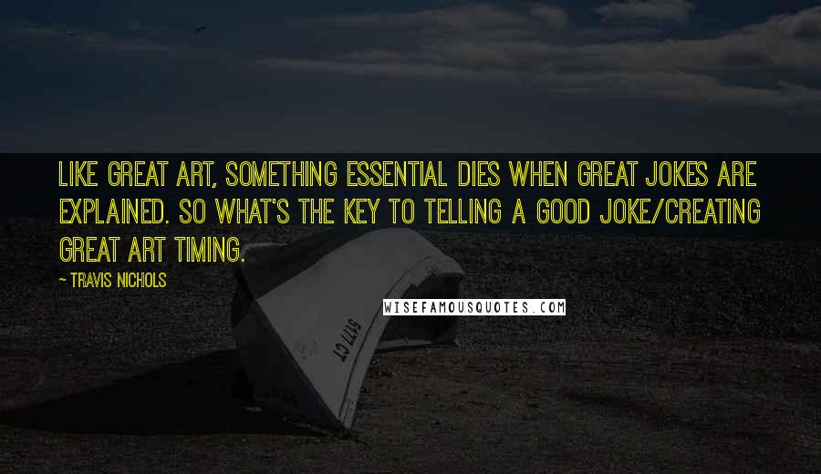Travis Nichols Quotes: Like great art, something essential dies when great jokes are explained. So what's the key to telling a good joke/creating great art timing.