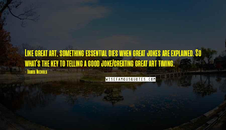 Travis Nichols Quotes: Like great art, something essential dies when great jokes are explained. So what's the key to telling a good joke/creating great art timing.