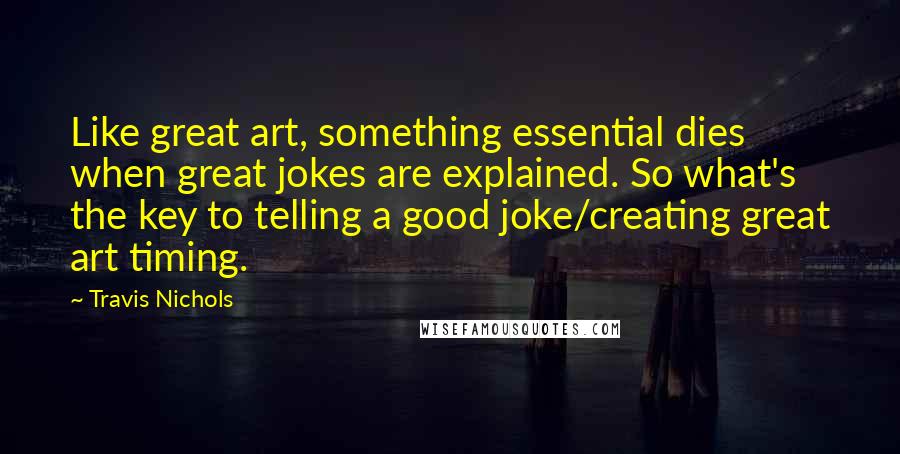 Travis Nichols Quotes: Like great art, something essential dies when great jokes are explained. So what's the key to telling a good joke/creating great art timing.