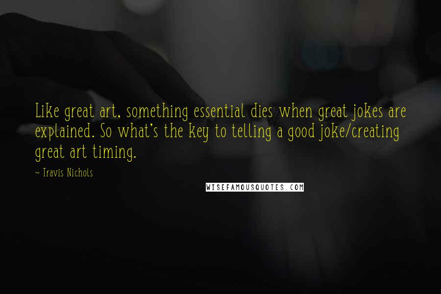 Travis Nichols Quotes: Like great art, something essential dies when great jokes are explained. So what's the key to telling a good joke/creating great art timing.