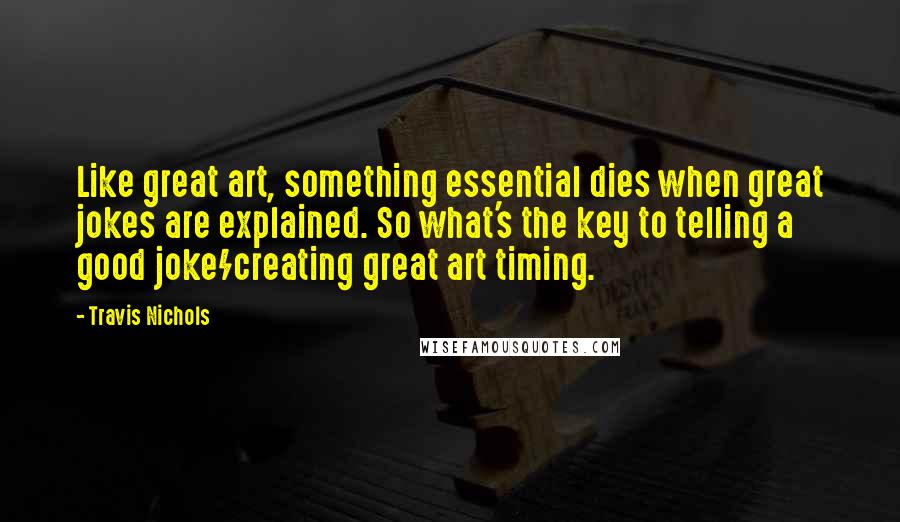 Travis Nichols Quotes: Like great art, something essential dies when great jokes are explained. So what's the key to telling a good joke/creating great art timing.