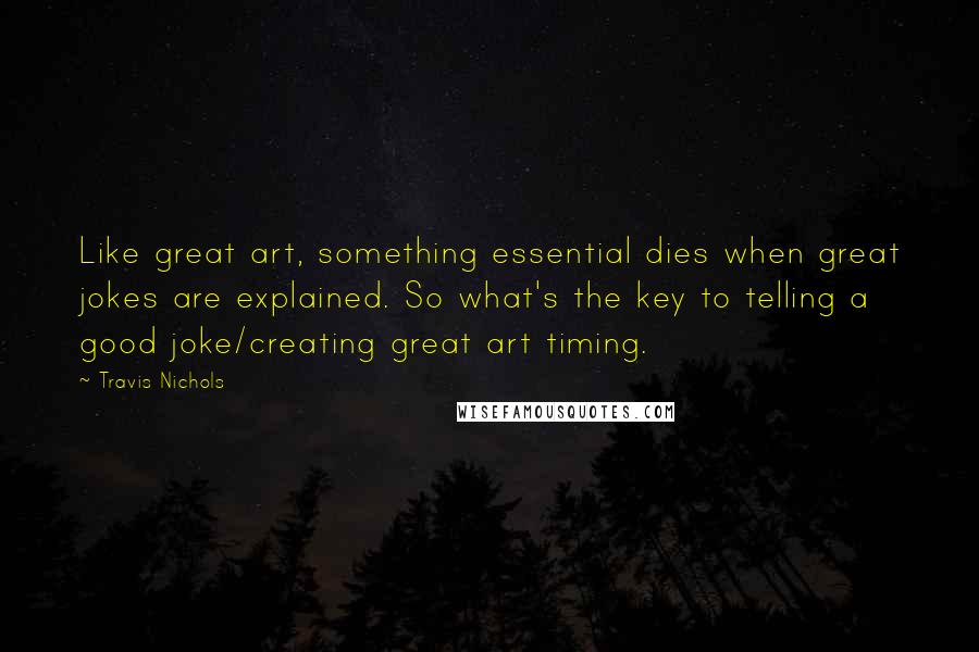 Travis Nichols Quotes: Like great art, something essential dies when great jokes are explained. So what's the key to telling a good joke/creating great art timing.