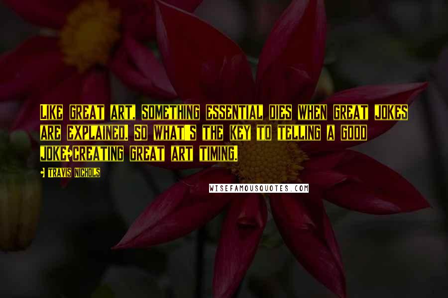 Travis Nichols Quotes: Like great art, something essential dies when great jokes are explained. So what's the key to telling a good joke/creating great art timing.