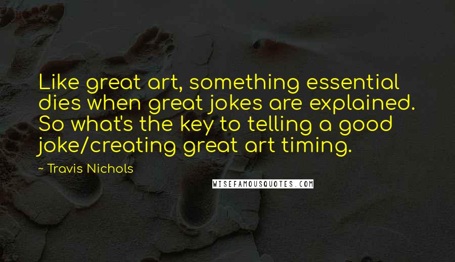 Travis Nichols Quotes: Like great art, something essential dies when great jokes are explained. So what's the key to telling a good joke/creating great art timing.