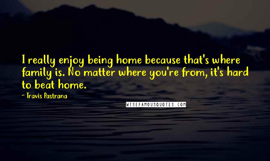 Travis Pastrana Quotes: I really enjoy being home because that's where family is. No matter where you're from, it's hard to beat home.