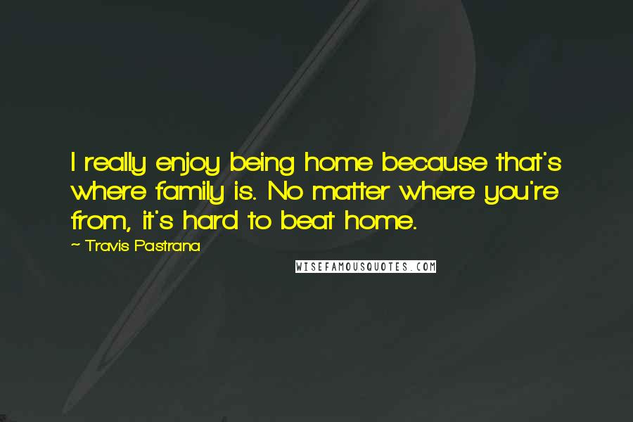 Travis Pastrana Quotes: I really enjoy being home because that's where family is. No matter where you're from, it's hard to beat home.