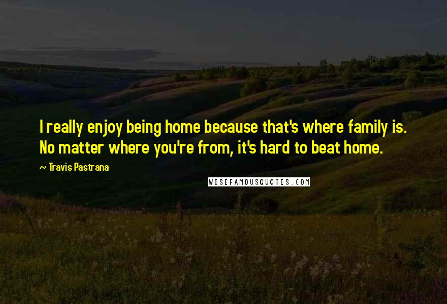 Travis Pastrana Quotes: I really enjoy being home because that's where family is. No matter where you're from, it's hard to beat home.