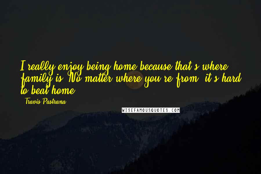 Travis Pastrana Quotes: I really enjoy being home because that's where family is. No matter where you're from, it's hard to beat home.