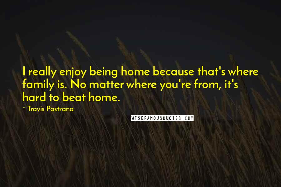 Travis Pastrana Quotes: I really enjoy being home because that's where family is. No matter where you're from, it's hard to beat home.