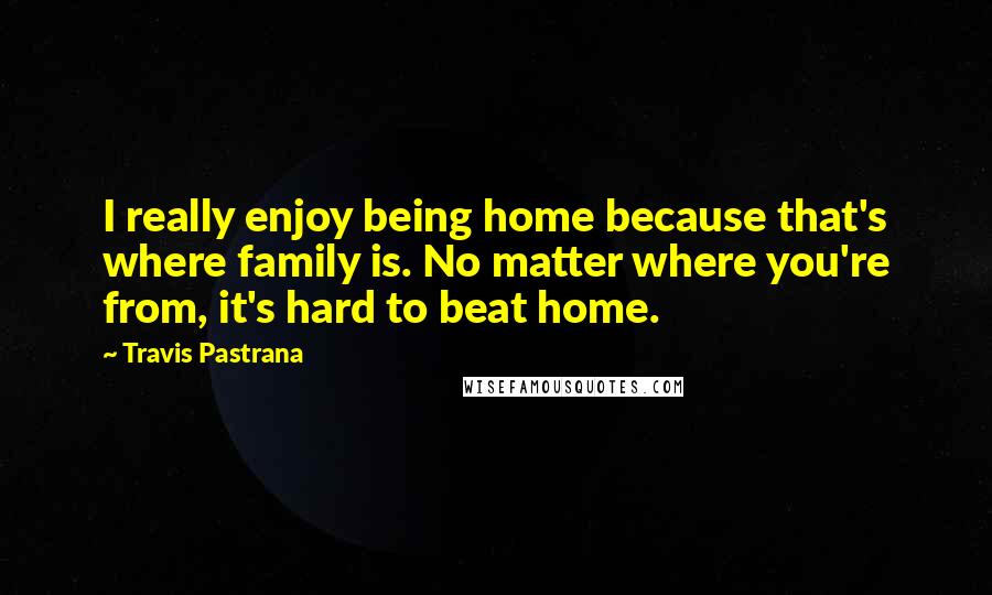 Travis Pastrana Quotes: I really enjoy being home because that's where family is. No matter where you're from, it's hard to beat home.