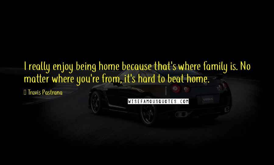 Travis Pastrana Quotes: I really enjoy being home because that's where family is. No matter where you're from, it's hard to beat home.