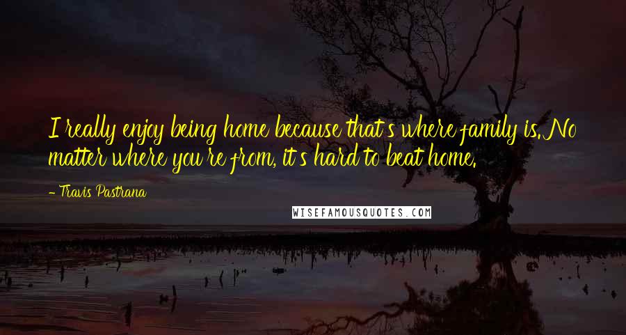 Travis Pastrana Quotes: I really enjoy being home because that's where family is. No matter where you're from, it's hard to beat home.