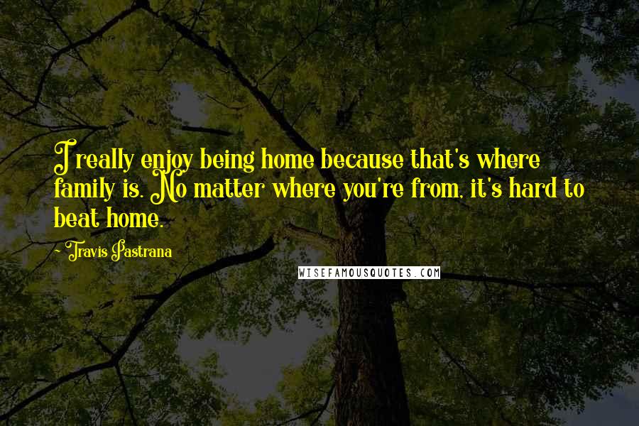 Travis Pastrana Quotes: I really enjoy being home because that's where family is. No matter where you're from, it's hard to beat home.