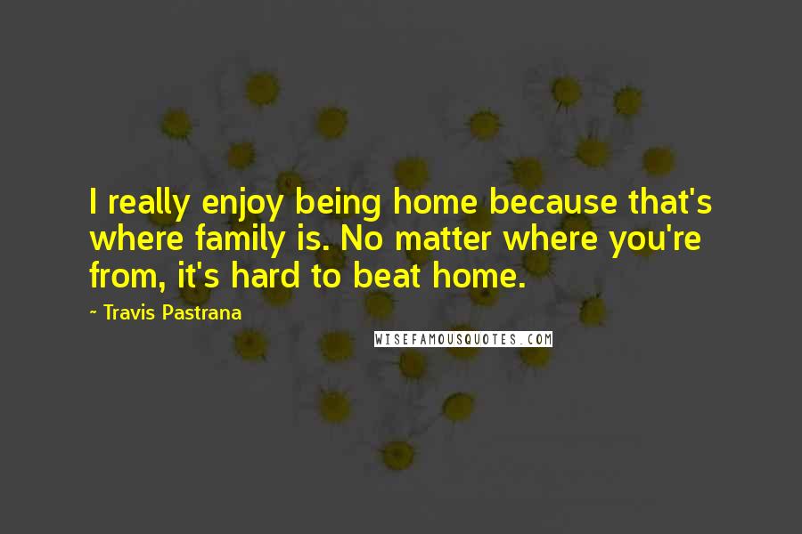Travis Pastrana Quotes: I really enjoy being home because that's where family is. No matter where you're from, it's hard to beat home.