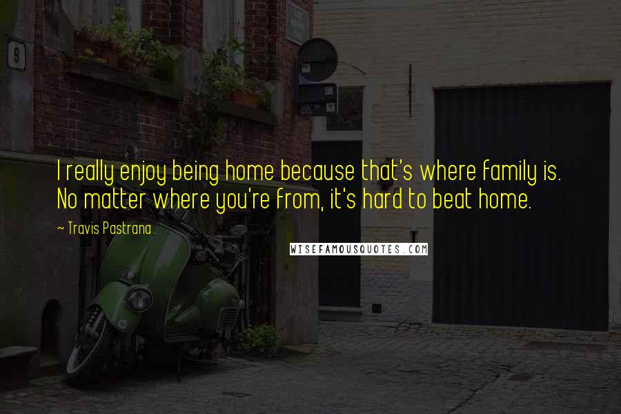 Travis Pastrana Quotes: I really enjoy being home because that's where family is. No matter where you're from, it's hard to beat home.