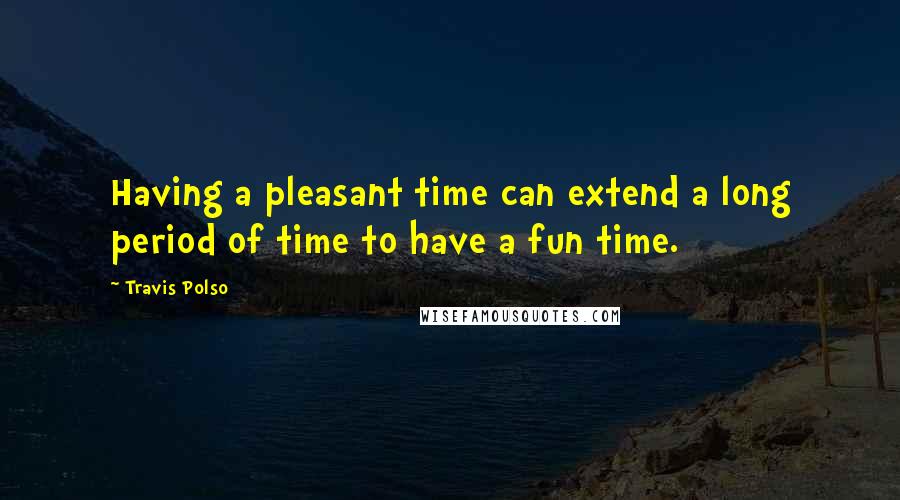 Travis Polso Quotes: Having a pleasant time can extend a long period of time to have a fun time.