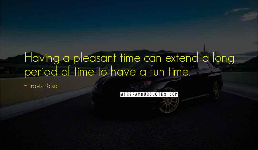 Travis Polso Quotes: Having a pleasant time can extend a long period of time to have a fun time.