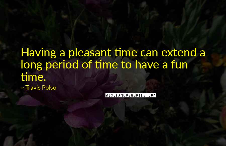 Travis Polso Quotes: Having a pleasant time can extend a long period of time to have a fun time.