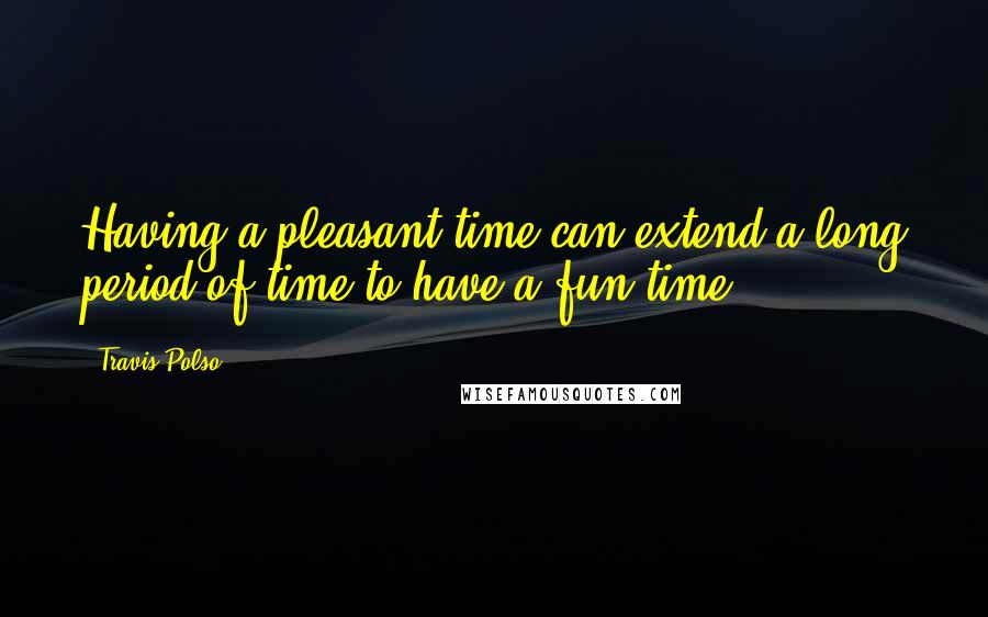 Travis Polso Quotes: Having a pleasant time can extend a long period of time to have a fun time.