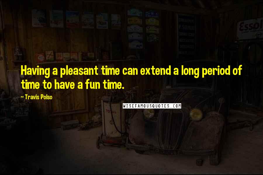 Travis Polso Quotes: Having a pleasant time can extend a long period of time to have a fun time.