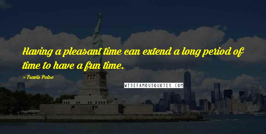 Travis Polso Quotes: Having a pleasant time can extend a long period of time to have a fun time.