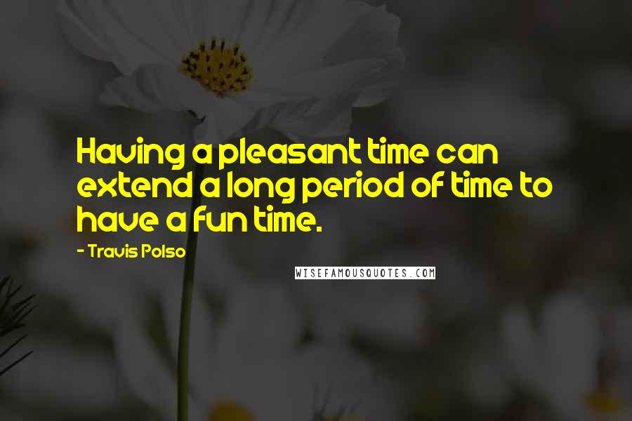 Travis Polso Quotes: Having a pleasant time can extend a long period of time to have a fun time.