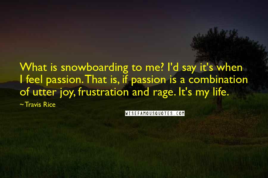 Travis Rice Quotes: What is snowboarding to me? I'd say it's when I feel passion. That is, if passion is a combination of utter joy, frustration and rage. It's my life.