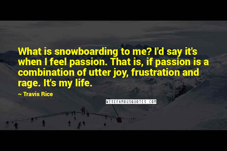 Travis Rice Quotes: What is snowboarding to me? I'd say it's when I feel passion. That is, if passion is a combination of utter joy, frustration and rage. It's my life.