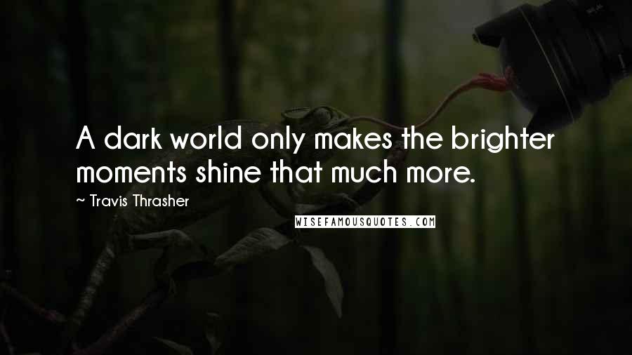 Travis Thrasher Quotes: A dark world only makes the brighter moments shine that much more.