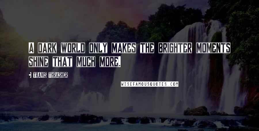 Travis Thrasher Quotes: A dark world only makes the brighter moments shine that much more.