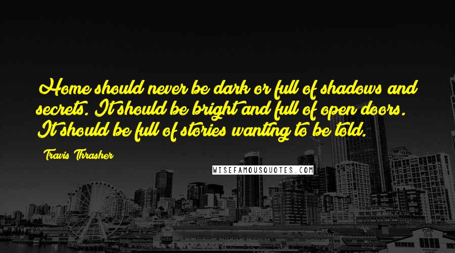 Travis Thrasher Quotes: Home should never be dark or full of shadows and secrets. It should be bright and full of open doors. It should be full of stories wanting to be told.