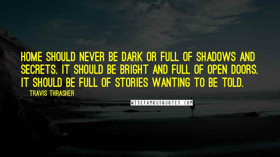 Travis Thrasher Quotes: Home should never be dark or full of shadows and secrets. It should be bright and full of open doors. It should be full of stories wanting to be told.