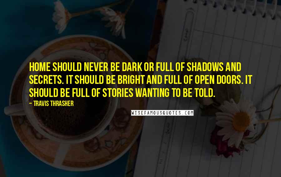 Travis Thrasher Quotes: Home should never be dark or full of shadows and secrets. It should be bright and full of open doors. It should be full of stories wanting to be told.