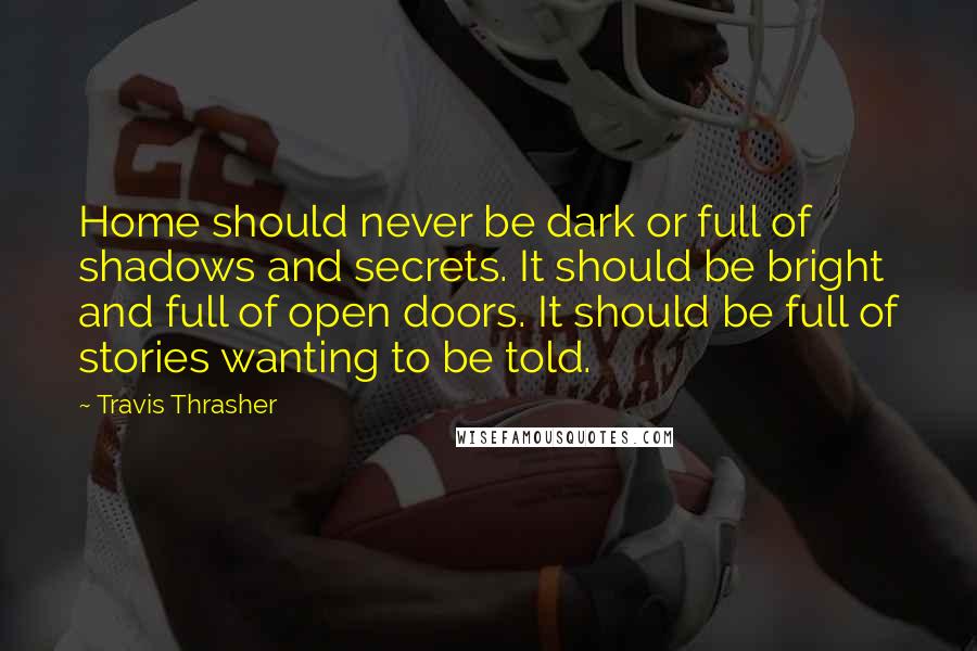 Travis Thrasher Quotes: Home should never be dark or full of shadows and secrets. It should be bright and full of open doors. It should be full of stories wanting to be told.