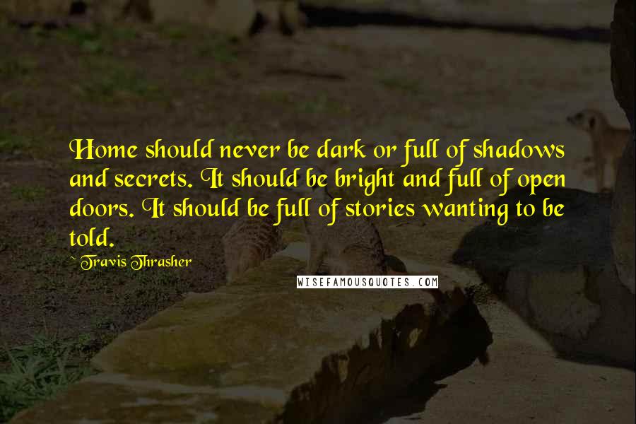 Travis Thrasher Quotes: Home should never be dark or full of shadows and secrets. It should be bright and full of open doors. It should be full of stories wanting to be told.